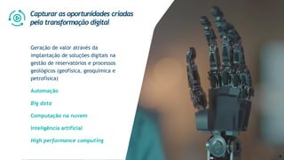 Geração de valor através da
implantação de soluções digitais na
gestão de reservatórios e processos
geológicos (geofísica, geoquímica e
petrofísica)
Automação
Big data
Computação na nuvem
Inteligência artificial
High performance computing
Capturar as oportunidades criadas
pela transformação digital
6
 