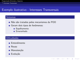 Programa¸˜o Orientada a Aspectos
        ca
  Interesses Transversais




Exemplo ilustrativo - Interesses Transversais

      Sintomas

              N˜o s˜o tratados pelos mecanismos da POO
               a a
              Geram dois tipos de fenˆmenos:
                                     o
                       Espalhamento
                       Emaranhado


      Diﬁculdades

              Entendimento
              Reuso
              Manuten¸˜o
                     ca
              Evolu¸˜o
                   ca
 