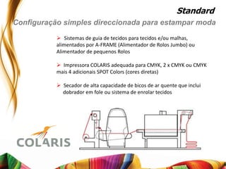 Standard
Configuração simples direccionada para estampar moda
            Sistemas de guia de tecidos para tecidos e/ou malhas,
           alimentados por A-FRAME (Alimentador de Rolos Jumbo) ou
           Alimentador de pequenos Rolos

            Impressora COLARIS adequada para CMYK, 2 x CMYK ou CMYK
           mais 4 adicionais SPOT Colors (cores diretas)

            Secador de alta capacidade de bicos de ar quente que inclui
             dobrador em fole ou sistema de enrolar tecidos
 