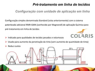 Pré-tratamento em linha de tecidos
          Configuração com unidade de aplicação em linha

Configuração simples denominada Standard (vista anteriormente) com o sistema
patenteado adicional RMR-GMA (conhecido por Magnoroll) de aplicação Química para
pré-tratamento em linha de tecidos


 Indicado para qualidades de tecidos pesados e volumosos
 Usado para aumento da penetração da tinta (sem aumento de quantidade de tinta)
 Reduz custos
 