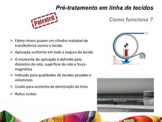 Pré-tratamento em linha de tecidos
                                                   Como funciona ?


 Eletro-ímans puxam um cilindro maleável de
  transferência contra o tecido
 Aplicação uniforme em toda a largura do tecido
 O montante de aplicação é definido pelo
  diâmetro do rolo, superfície do rolo e força
  magnética
 Indicado para qualidades de tecidos pesados e
  volumosos
 Usado para aumento da penetração da tinta
 Reduz custos
 
