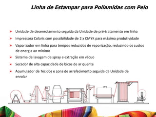 Linha de Estampar para Poliamidas com Pelo



 Unidade de desenrolamento seguida da Unidade de pré-tratamento em linha
 Impressora Colaris com possibilidade de 2 x CMYK para máxima produtividade
 Vaporizador em linha para tempos reduzidos de vaporização, reduzindo os custos
  de energia ao mínimo
 Sistema de lavagem de spray e extração em vácuo
 Secador de alta capacidade de bicos de ar quente
 Acumulador de Tecidos e zona de arrefecimento seguida da Unidade de
  enrolar
 