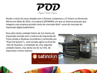 Desde o início da nossa relação com a Zimmer, instalamos a 1ª Colaris na Península
Ibérica em Maio de 2012, na empresa SATINSKIN, em que as diversas pessoas que
integram esta empresa provêm tanto do mercado têxtil como do mercado de
impressão digital publicitário.

Para além desta unidade Colaris de 2,6 metros de
Impressão munida com o sistema de Impressão de
Tintas Ácidas e Reativas simultâneo ( conhecido por
“Dual Ink System”), será iniciada agora no final do
 mês de Outubro, a instalação de uma segunda
unidade Colaris, mas desta vez de 3,2 mts. de
impressão e tintas reativas.
 
