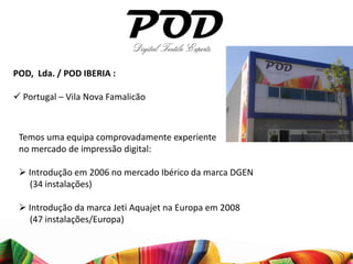 POD, Lda. / POD IBERIA :

 Portugal – Vila Nova Famalicão



 Temos uma equipa comprovadamente experiente
 no mercado de impressão digital:

  Introdução em 2006 no mercado Ibérico da marca DGEN
   (34 instalações)

  Introdução da marca Jeti Aquajet na Europa em 2008
   (47 instalações/Europa)
 