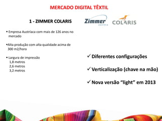 MERCADO DIGITAL TÊXTIL

               1 - ZIMMER COLARIS

 Empresa Austríaca com mais de 126 anos no
  mercado

Alta produção com alta qualidade acima de
 300 m2/hora

 Largura de impressão                         Diferentes configurações
   1,8 metros
   2,6 metros
   3,2 metros                                  Verticalização (chave na mão)

                                               Nova versão “light” em 2013
 