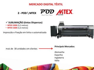 MERCADO DIGITAL TÊXTIL

              2 - POD  MTEX


   SUBLIMAÇÃO (tintas Dispersas)
  • MTEX 3200 (3,2 metros)
  • MTEX 1600 (1,6 metros)

Impressão e Fixação em linha e automatizada




                                              Principais Mercados:
  mais de 30 unidades em clientes
                                              Alemanha
                                              Espanha
                                              Inglaterra
                                              Itália
 