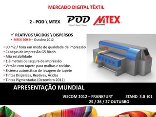 MERCADO DIGITAL TÊXTIL

               2 - POD  MTEX

     REATIVOS ÁCIDOS  DISPERSOS
    • MTEX 500 B – Outubro 2012

• 80 m2 / hora em modo de qualidade de impressão
• Cabeças de impressão G5 Ricoh
• Alta estabilidade
• 1,8 metros de largura de impressão
• Versão com tapete para malhas e tecidos
• Sistema automático de lavagem de tapete
• Tintas Dispersas, Reativas, Ácidas
• Tintas Pigmentadas (Dezembro 2012)

     APRESENTAÇÃO MUNDIAL
                                  VISCOM 2012 – FRANKFURT        STAND 3.0 I01
                                              25 / 26 / 27 OUTUBRO
 