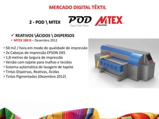 MERCADO DIGITAL TÊXTIL

               2 - POD  MTEX

     REATIVOS ÁCIDOS  DISPERSOS
    • MTEX 180 B – Dezembro 2012

• 50 m2 / hora em modo de qualidade de impressão
• 2x Cabeças de impressão EPSON DX5
• 1,8 metros de largura de impressão
• Versão com tapete para malhas e tecidos
• Sistema automático de lavagem de tapete
• Tintas Dispersas, Reativas, Ácidas
• Tintas Pigmentadas (Dezembro 2012)
 