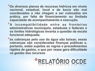 * 
* Os diversos planos de recursos hídricos em níveis
nacional, estadual, local e de bacia são mal
coordenados e não chegam a ser colocados em
prática, por falta de financiamento ou limitada
capacidade de acompanhamento e execução.
* A incompatibilidade entre as fronteiras
administrativas municipais, estaduais e federais e
os limites hidrológicos levanta a questão da escala
funcional adequada.
* as cobranças pelo uso da água são baixas; essas
cobranças são consideradas finanças públicas e,
portanto, estão sujeitas as regras e procedimentos
rígidos de gastos, o que por vezes gera dificuldade
na gestão dos recursos
 