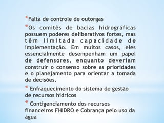 * Falta de controle de outorgas
* Os comitês de bacias hidrográficas
possuem poderes deliberativos fortes, mas
t ê m l i m i t a d a c a p a c i d a d e d e
implementação. Em muitos casos, eles
essencialmente desempenham um papel
de defensores, enquanto deveriam
construir o consenso sobre as prioridades
e o planejamento para orientar a tomada
de decisões.
*  Enfraquecimento do sistema de gestão
de recursos hídricos
* Contigenciamento dos recursos
financeiros FHIDRO e Cobrança pelo uso da
água
 