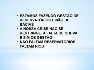 •  ESTAMOS FAZENDO GESTÃO DE
RESERVATÓRIOS E NÃO DE
BACIAS
•  A NOSSA CRISE NÃO SE
RESTRINGE A FALTA DE CHUVA
E SIM DE GESTÃO
•  NÃO FALTAM RESERVATÓRIOS
FALTAM RIOS
 