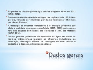 * 
* As perdas na distribuição de água urbana atingiram 36.9% em 2012
(SNIS, 2012).
* O consumo doméstico médio de água per capita era de 167.5 litros
por dia, variando de 131.2 litros por dia no Nordeste a 194.8 litros
por dia no Sudeste.
* A descarga de efluentes domésticos é o principal problema que
afeta a qualidade das águas superficiais (MMA, 2008), pois apenas
48% dos esgotos domésticos são coletados e 39% são tratados
(IBGE, 2010).
* Outros grandes poluidores da qualidade da água em todas as
regiões hidrográficas incluem os efluentes industriais, de
mineração, descargas difusas de drenagem do solo urbano e
agrícola, e a deposição de resíduos sólidos.
 