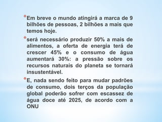 * Em breve o mundo atingirá a marca de 9
bilhões de pessoas, 2 bilhões a mais que
temos hoje.
* será necessário produzir 50% a mais de
alimentos, a oferta de energia terá de
crescer 45% e o consumo de água
aumentará 30%: a pressão sobre os
recursos naturais do planeta se tornará
insustentável.
* E, nada sendo feito para mudar padrões
de consumo, dois terços da população
global poderão sofrer com escassez de
água doce até 2025, de acordo com a
ONU
 