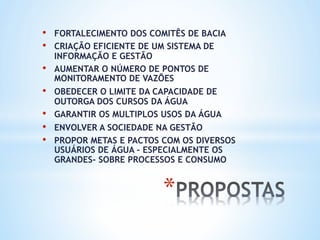 * 
•  FORTALECIMENTO DOS COMITÊS DE BACIA
•  CRIAÇÃO EFICIENTE DE UM SISTEMA DE
INFORMAÇÃO E GESTÃO
•  AUMENTAR O NÚMERO DE PONTOS DE
MONITORAMENTO DE VAZÕES
•  OBEDECER O LIMITE DA CAPACIDADE DE
OUTORGA DOS CURSOS DA ÁGUA
•  GARANTIR OS MULTIPLOS USOS DA ÁGUA
•  ENVOLVER A SOCIEDADE NA GESTÃO
•  PROPOR METAS E PACTOS COM OS DIVERSOS
USUÁRIOS DE ÁGUA – ESPECIALMENTE OS
GRANDES- SOBRE PROCESSOS E CONSUMO
 