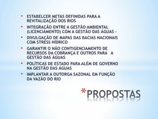 * 
•  ESTABELCER METAS DEFINIDAS PARA A
REVITALIZAÇÃO DOS RIOS
•  INTEGRAÇÃO ENTRE A GESTÃO AMBIENTAL
(LICENCIAMENTO) COM A GESTÃO DAS ÁGUAS –
•  DIVULGAÇÃO DE MAPAS DAS BACIAS NACIONAIS
COM STRESS HÍDRICO
•  GARANTIR O NÃO CONTIGENCIAMENTO DE
RECURSOS DA COBRANÇA E OUTROS PARA A
GESTÃO DAS ÁGUAS
•  POLÍTICAS DE ESTADO PARA ALÉM DE GOVERNO
NA GESTÃO DAS ÁGUAS
•  IMPLANTAR A OUTORGA SAZONAL EM FUNÇÃO
DA VAZÃO DO RIO
 