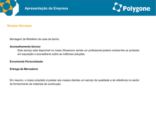 Apresentação da Empresa



Nossos Serviços



 Montagem de Mobiliário de casa de banho

 Aconselhamento técnico
      Este serviço está disponível no nosso Showroom aonde um profissional poderá mostrar-lhe os produtos
      em exposição e aconselhá-lo sobre as melhores soluções.

 Encomenda Personalizada

 Entrega de Mercadoria



 Em resumo, o nosso propósito é prestar aos nossos clientes um serviço de qualidade e de referência no sector
 do fornecimento de materiais de construção.
 