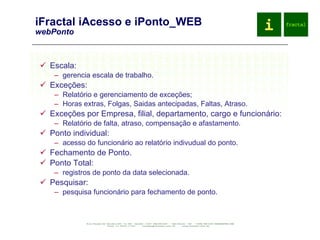 iFractal iAcesso e iPonto_WEB webPonto Escala: gerencia escala de trabalho. Exceções: Relatório e gerenciamento de exceções; Horas extras, Folgas, Saidas antecipadas, Faltas, Atraso. Exceções por Empresa, filial, departamento, cargo e funcionário: Relatório de falta, atraso, compensação e afastamento. Ponto individual: acesso do funcionário ao relatório indivudual do ponto. Fechamento de Ponto. Ponto Total: registros de ponto da data selecionada. Pesquisar: pesquisa funcionário para fechamento de ponto. 