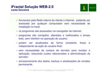 iFractal Solução WEB-2.0 como funciona funcionam pela Rede interna do cliente e Internet,  podendo ser acessado por qualquer computador sem necessidade de instalação no local; os programas são acessados via navegador de internet; programas são corrigidos, alterados e melhorados o tempo todo, sem interferir na operação do usuário; podem ser atualizados de forma constante, linear e independente da ação do usuário final; sem necessidade de compra de servidor para receber a aplicação, reduzindo custos relacionados a administração do servidor; armazenamento dos dados, backup e atualizações de versões permanente. 
