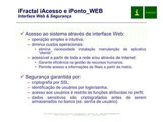 iFractal iAcesso e iPonto_WEB Interface Web & Segurança Acesso ao sistema através de interface Web: operação simples e intuitiva; diminui custos operacionais: elimina necessidade instalação manutenção de aplicativo “cliente”. acessível a partir de toda a rede e/ou através de Internet: Garante eficiência na gestão de recursos humanos; Permite acesso a informações de filiais a partir da matriz. Segurança garantida por: criptografia por SSL; identificação de usuários por login/senha; acesso aos usuários é restrito às funções atribuídas no perfil; dados sensitivos são criptografados antes de serem armazenados no banco (ex. senha de usuário). 