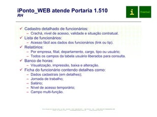 iPonto_WEB atende Portaria 1.510 RH Cadastro detalhado de funcionários: Crachá, nivel de acesso, validade e situação contratual. Lista de funcionários: Acesso fácil aos dados dos funcionários (link ou tip). Relatórios: Por empresa, filial, departamento, cargo, tipo ou usuário; Todos os campos da tabela usuário liberados para consulta. Banco de horas: Visualização, impressão, baixa e alteração. Ficha do funcionário contendo detalhes como: Dados cadastrais (em detalhes); Jornada de trabalho; Salário; Nível de acesso temporário; Campo multi-função. 
