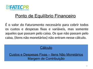 10
Ponto de Equilíbrio Financeiro
É o valor do Faturamento necessário para cobrir todos
os custos e despesas fixas e variáveis, mas somente
aqueles que passam pelo caixa. Os que não passam pelo
caixa, (itens não monetários) não entram nesse cálculo.
Cálculo
Custos e Despesas Fixas – Itens Não Monetários
Margem de Contribuição
 