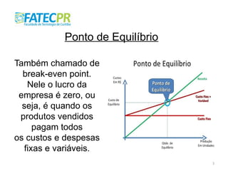 3
Ponto de Equilíbrio
Também chamado de
break-even point.
Nele o lucro da
empresa é zero, ou
seja, é quando os
produtos vendidos
pagam todos
os custos e despesas
fixas e variáveis.
 