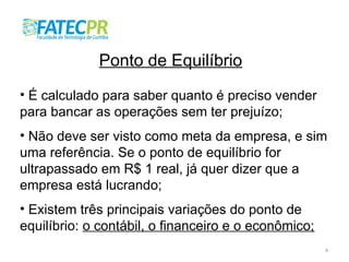4
Ponto de Equilíbrio
• É calculado para saber quanto é preciso vender
para bancar as operações sem ter prejuízo;
• Não deve ser visto como meta da empresa, e sim
uma referência. Se o ponto de equilíbrio for
ultrapassado em R$ 1 real, já quer dizer que a
empresa está lucrando;
• Existem três principais variações do ponto de
equilíbrio: o contábil, o financeiro e o econômico;
 