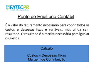 6
Ponto de Equilíbrio Contábil
É o valor do faturamento necessário para cobrir todos os
custos e despesas fixas e variáveis, mas ainda sem
resultado. O resultado é a receita necessária para igualar
os gastos.
Cálculo
Custos + Despesas Fixas
Margem de Contribuição
 
