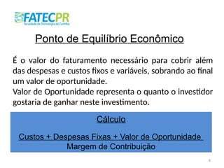 8
Ponto de Equilíbrio Econômico
É o valor do faturamento necessário para cobrir além
das despesas e custos fixos e variáveis, sobrando ao final
um valor de oportunidade.
Valor de Oportunidade representa o quanto o investidor
gostaria de ganhar neste investimento.
Cálculo
Custos + Despesas Fixas + Valor de Oportunidade
Margem de Contribuição
 