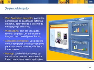 Desenvolvimento Web Application Integrator , possibilita a integração de aplicações externas ao portal, aproveitando o sistema de navegação já existente; WebClipping , com ele você pode recortar ou pegar um site inteiro e integrar com o WebSphere Portal; Aplicações compostas , você poderá montar templates de aplicações/sites para seus colaboradores, clientes e fornecedores. Mashup , combine informações ou capacidades de mais de uma única fonte  para montar novas aplicações. 