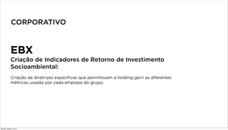 EBX
Criação de Indicadores de Retorno de Investimento
Socioambiental:
Criação de diretrizes específicas que permitissem a holding gerir as diferentes
métricas usadas por cada empresa do grupo.
CORPORATIVO
Monday, August 5, 2013
 
