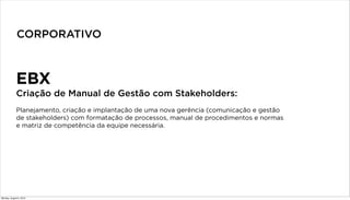 EBX
Criação de Manual de Gestão com Stakeholders:
Planejamento, criação e implantação de uma nova gerência (comunicação e gestão
de stakeholders) com formatação de processos, manual de procedimentos e normas
e matriz de competência da equipe necessária.
CORPORATIVO
Monday, August 5, 2013
 