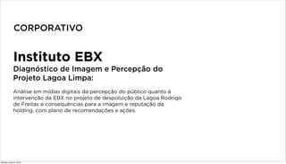 Instituto EBX
Diagnóstico de Imagem e Percepção do
Projeto Lagoa Limpa:
Análise em mídias digitais da percepção do público quanto à
intervenção da EBX no projeto de despoluição da Lagoa Rodrigo
de Freitas e consequências para a imagem e reputação da
holding, com plano de recomendações e ações.
CORPORATIVO
Monday, August 5, 2013
 