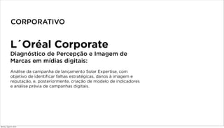 L´Oréal Corporate
Diagnóstico de Percepção e Imagem de
Marcas em mídias digitais:
Análise da campanha de lançamento Solar Expertise, com
objetivo de identificar falhas estratégicas, danos à imagem e
reputação, e, posteriormente, criação de modelo de indicadores
e análise prévia de campanhas digitais.
CORPORATIVO
Monday, August 5, 2013
 