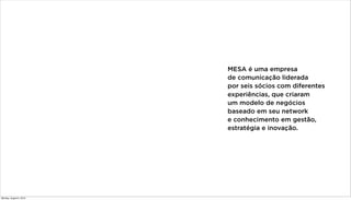 MESA é uma empresa
de comunicação liderada
por seis sócios com diferentes
experiências, que criaram
um modelo de negócios
baseado em seu network
e conhecimento em gestão,
estratégia e inovação.
Monday, August 5, 2013
 