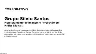 Grupo Silvio Santos
Monitoramento de Imagem e Percepção em
Mídias Digitais:
Apuração de repercussão em mídias digitais gerada pelos eventos
indicativos de fraude no Banco Panamericano, a partir do dia 9 de
novembro de 2010, e os respectivos impactos sobre as marcas do SBT
e Silvio Santos.
CORPORATIVO
Monday, August 5, 2013
 