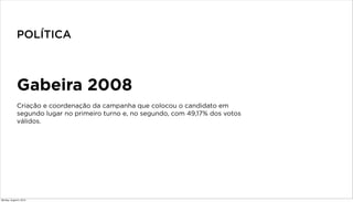 Gabeira 2008
Criação e coordenação da campanha que colocou o candidato em
segundo lugar no primeiro turno e, no segundo, com 49,17% dos votos
válidos.
POLÍTICA
Monday, August 5, 2013
 