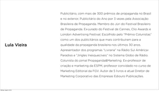 Lula Vieira
Publicitário, com mais de 300 prêmios de propaganda no Brasil
e no exterior, Publicitário do Ano por 3 vezes pela Associação
Brasileira de Propaganda. Membro do Júri do Festival Brasileiro
de Propaganda. Ex-jurado do Festival de Cannes, Clio Awards e
London Advertising Festival. Escolhido pelo “Prêmio Colunistas”
como um dos publicitários que mais contribuíram para a
qualidade da propaganda brasileira nos últimos 30 anos.
Apresentador dos programas “Livraria” na Rádio Sul América-
Paradiso e “Jingles Inesquecíveis” no Sistema Globo de Rádio.
Colunista do jornal Propaganda&Marketing. Ex-professor de
criação e marketing da ESPM, professor convidado no curso de
Marketing Editorial da FGV. Autor de 5 livros e atual Diretor de
Marketing Corporativo das Empresas Ediouro Publicações.
Monday, August 5, 2013
 