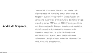 André de Bragança
Jornalista e publicitário formado pela ESPM, com
especialidade em Marketing e MBA em Gestão de
Negócios Sustentáveis pela UFF. Especialização em
jornalismo esportivo e prêmio mundial de melhor artigo
esportivo para a ATPTour em 2000. Possui experiência
em desenvolvimento de ações e projetos de marketing
digital, comunicação corporativa, assessoria de
imprensa e relatórios de sustentabilidade para
empresas como Aracruz, EBX, Fibria, Petrobras,
Votorantim, Lafarge, Rhodia, Petroflex, Fabrimar, 1001,
Vale, Monsanto e Oderbrecht.
Monday, August 5, 2013
 