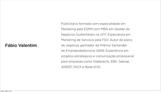 Fábio Valentim
Publicitário formado com especialidade em
Marketing pela ESPM com MBA em Gestão de
Negócios Sustentáveis na UFF. Especialista em
Marketing de Serviços pela FGV. Autor do plano
de negócios ganhador do Prêmio Santander
de Empreendedorismo 2009. Experiência em
projetos estratégicos e comunicação empresarial
para empresas como Odebrecht, EBX, Sebrae,
ANDEF, INCA e Rede D’Or.
Monday, August 5, 2013
 