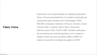 Fábio Vieira
Publicitário com especialidade em redação publicitária.
Possui 10 anos de experiência na criação e produção de
campanhas para clientes como Volkswagen, MAM,
MetrôRio, Kawasaki, Globosat, OiFuturo, Siciliano, Ancar
Ivanhoe, Bob`s, Fashion Mall e Alerj. Conquistou
prêmios como CCRJ, CCSP e ABP. Também participou
de campanhas de marketing político como redator e
redator chefe nos anos de 2004, 2006 e 2008. Foi
diretor do escritório Nordeste da agência STAFF.
Monday, August 5, 2013
 