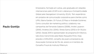 Paulo Gontijo
Empresário, formado em Letras, pós graduado em relações
internacionais pela UCAM e em Liderança e Competitividade
Global pela Georgetown University (EUA). Tem experiência
em projetos de comunicação corporativa para clientes como
UFRJ, Barra Garden, Oi Futuro, El Paso e Andrade Gutierrez.
Como consultor de marketing político, colaborou nas
campanhas de Fernando Gabeira (2008), André Lazaroni
(2010), Andreia Zito (2010), Sheila Gama (2012) e Dr Aluízio
(2012). Desde 2010 é apresentador do programa Em Branco,
talk-show transmitido pela Rádio Roquette Pinto. Hoje,
preside o CONJOVE, conselho de jovens empresários da
Associação Comercial do Rio de Janeiro e é membro do
Conselho Fiscal do Instituto Millenium.
Monday, August 5, 2013
 