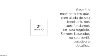 2º
IMERSÃO
Esse é o
momento em que,
com ajuda do seu
feedback, nos
aprofundamos
em seu negócio.
Sempre baseados
no seu perfil,
objetivo e
desafios.
Monday, August 5, 2013
 