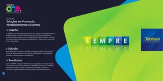 A Telefônica com intuito de relacionar-se com seus clientes/parceiros e
profissionalizar a área de relacionamento, contratou a plataforma
customizada para gerenciar as entregas de ingressos, shows, jantares
em restaurantes, vales presente, experiências, viagens entre outros de
forma organizada.
> Desafio
Pensando nisso, criamos o SEMPRE, nosso gerenciador para todas as
ações de relacionamento com clientes, fornecedores, distribuidores,
revendas, representantes e vendedores.
> Solução
Com o SEMPRE é possível entender as necessidades e oferecer ações
customizadas para cada cliente com diferentes perfis. Com o SEMPRE
também é possível manter o database atualizado, controlar e
comprovar a efetividade do relacionamento através de métricas.
> Resultados
TELEFÔNICA
Soluções em Promoção,
Relacionamentos e Eventos
 