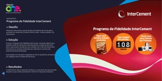 Influenciar balconistas e donos de lojas de Materiais de Construção a
aumentar as vendas de Cimentos Cauê e Cimpor, ambos produtos da
InterCement.
> Desafio
Criamos o Programa de Fidelidade InterCement. A empresa determina e
cadastra metas de venda para cada loja ganhar e dividir pontos entre
dono e balconistas. Através de uma conexão com o ERP da InterCement
importamos os volumes comprados por cada loja e os pontos são
automaticamente distribuídos.
A pontuação é acumulada e resgatada em forma de prêmios através de
um catálogo online na Rede Pão de Açúcar.
> Solução
> Resultados
INTERCEMENT
Programa de Fidelidade InterCement
A InterCement, hoje, é capaz de monitorar o crescimento de cada revenda
de perto e suas vendas aumentaram 15% em 5 meses de Campanha.
 