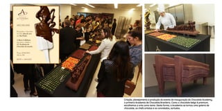 Criação, planejamento e produção do evento de Inauguração da Chocolate Academy,
a primeira Academia de Chocolate Brasileira. Como o chocolate belga é premium,
escolhemos a arte como tema. Desta forma, a Academia se tornou uma galeria de
chocolate, os chefs artistas e os convidados, sortudos.
 