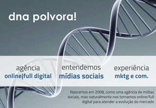 dna polvora!
agência
online|full digital
entendemos
mídias sociais
experiência
mktg e com.
Nascemos em 2008, como uma agência de mídias
sociais, mas naturalmente nos tornamos online/full
digital para atender a evolução do mercado
 