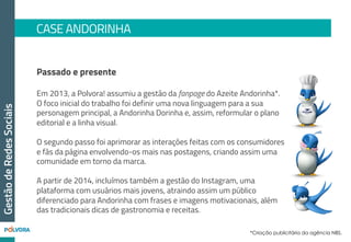 CASE ANDORINHA
GestãodeRedesSociais
Resultados alcançados:
Com um investimento em Social Ads bem
segmentado e uma estratégia editorial bem
construída, a Polvora! e a Andorinha conseguiram
em apenas 6 meses (março a agosto de 2013):
•  156.000 novos fãs (88% de crescimento);
•  Aumento de 14% no índice de
interações;
•  + de 52 milhões pessoas alcançadas
 
