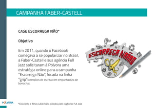 CAMPANHA FABER-CASTELL - TEASER
No início, utilizamos alguns canais
para induzir a mensagem da
campanha e o uso da hashtag
#EscorregaNão, sem
direcionarmos diretamente para
os canais da marca
Mídia e RP 2.0:
Fan Pages: Divulgação de imagens
#EscorregaNão
Não Salvo: Publieditorial com vídeo
compilado de FAILs, divulgando
hashtag #EscorregaNão
Blogs incentivando a campanha de
#EscorregaNão
1.512.33
Pageviews
Blogs
Publieditoriais
conteúdo selecionado pelos
canais
FanPages
5.053Shares
784Comentários
3.894Likes
35.000views
Publieditorial
vídeo compilação de fails
YouTube
Não Salvo
 