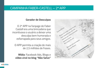 84.882
até o dia 18/02
41 mil usuários
únicos do APP
1.047.944 Pageviews
Publieditoriais
Divulgando o aplicativo/video viral
22.718 Cliques
CAMPANHA FABER-CASTELL – 3º APP
Tweets patrocinados
divulgando o app
3.075.136 Impactos
5.737Cliques
FÃS
 